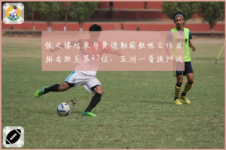 张之臻结束与费德勒前教练合作后排名跌至第47位，亚洲一哥换帅试错成本浮出水面