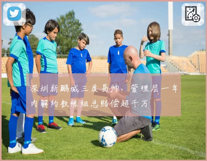 深圳新鹏城三度易帅，管理层一年内解约教练组总赔偿超千万