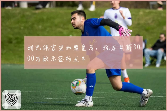 姆巴佩官宣加盟皇马，税后年薪3000万欧元签约五年