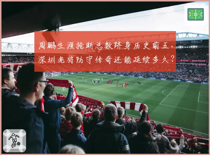 周鹏生涯抢断总数跻身历史前五，深圳老将防守传奇还能延续多久？