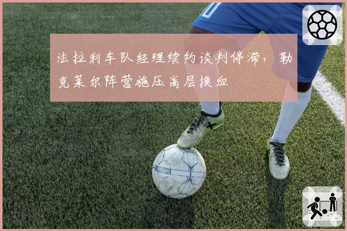 法拉利车队经理续约谈判停滞，勒克莱尔阵营施压高层换血