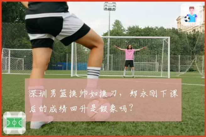 深圳男篮换帅如换刀，郑永刚下课后的成绩回升是假象吗？
