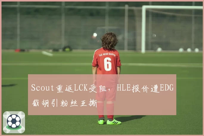 Scout重返LCK受阻，HLE报价遭EDG截胡引粉丝互撕