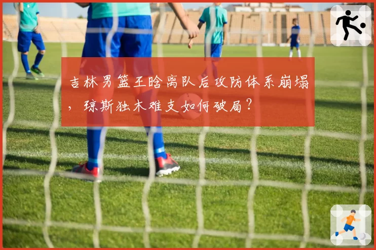 吉林男篮王晗离队后攻防体系崩塌，琼斯独木难支如何破局？