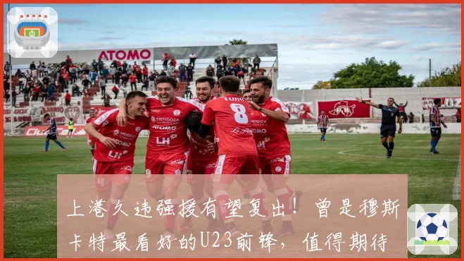 上港久违强援有望复出！曾是穆斯卡特最看好的U23前锋，值得期待