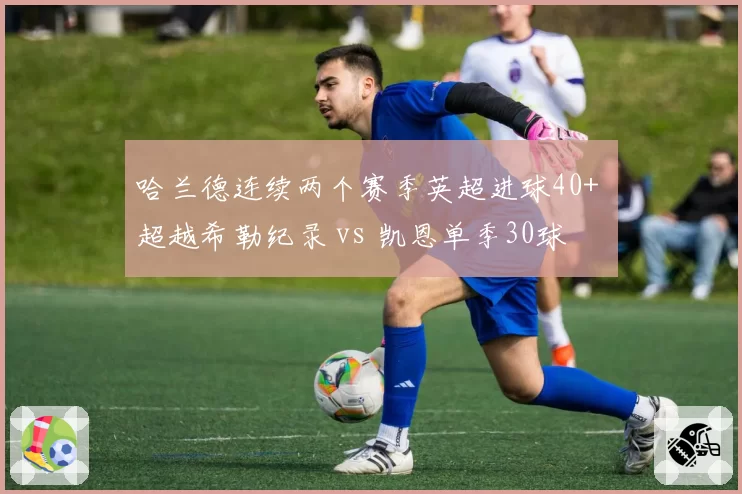哈兰德连续两个赛季英超进球40+ 超越希勒纪录 vs 凯恩单季30球