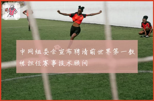 中网组委会宣布聘请前世界第一教练担任赛事技术顾问