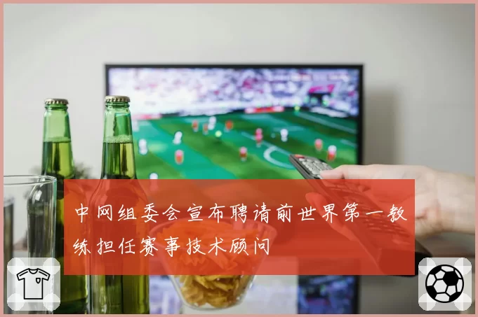 中网组委会宣布聘请前世界第一教练担任赛事技术顾问