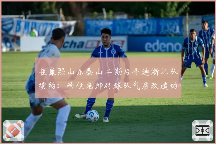 崔康熙山东泰山二期与乔迪浙江队续约：两位老帅对球队气质改造的对比