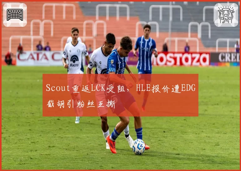 Scout重返LCK受阻，HLE报价遭EDG截胡引粉丝互撕