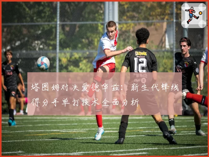 塔图姆对决爱德华兹：新生代锋线得分手单打技术全面分析