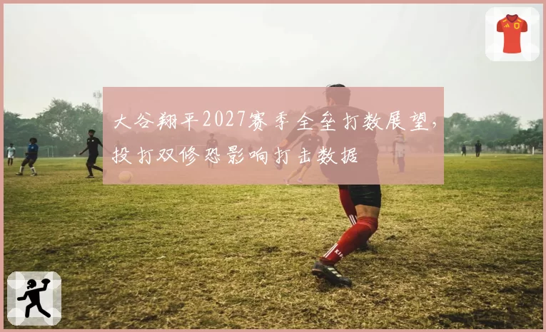 大谷翔平2027赛季全垒打数展望,投打双修恐影响打击数据