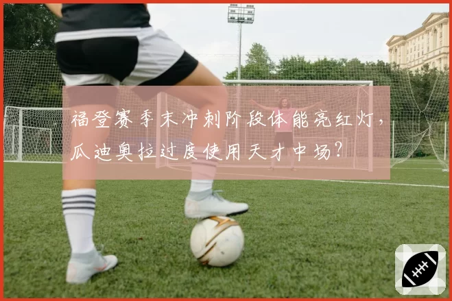 福登赛季末冲刺阶段体能亮红灯，瓜迪奥拉过度使用天才中场？