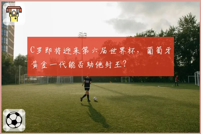 C罗即将迎来第六届世界杯，葡萄牙黄金一代能否助他封王？
