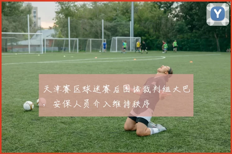 天津赛区球迷赛后围堵裁判组大巴，安保人员介入维持秩序