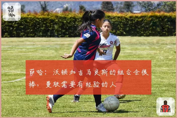 萨哈：沃顿加吉马良斯的组合会很棒，曼联需要有经验的人