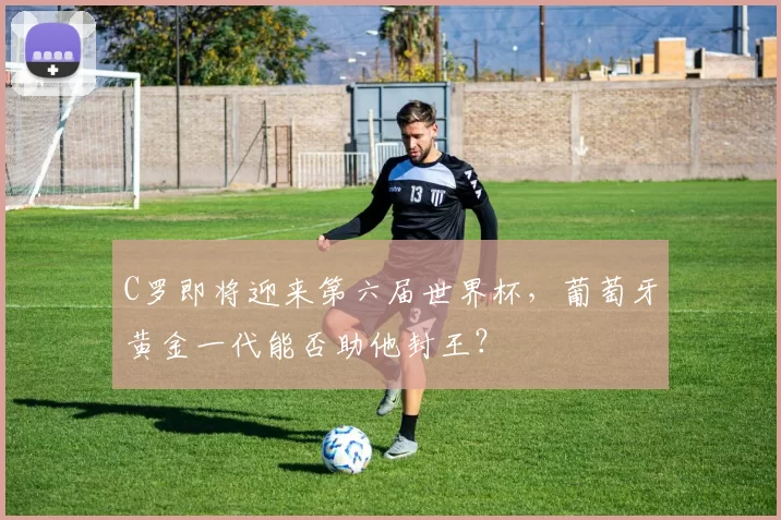 C罗即将迎来第六届世界杯，葡萄牙黄金一代能否助他封王？