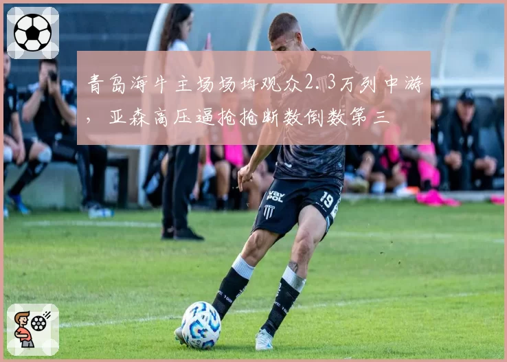 青岛海牛主场场均观众2.3万列中游，亚森高压逼抢抢断数倒数第三