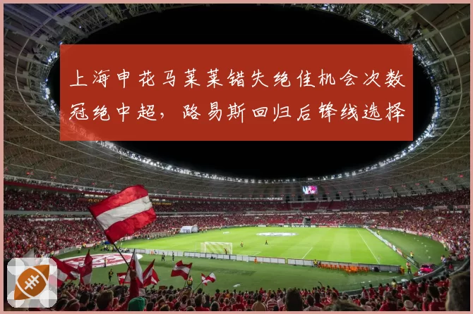 上海申花马莱莱错失绝佳机会次数冠绝中超，路易斯回归后锋线选择如何平衡？