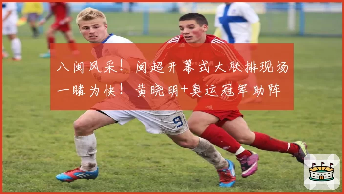 八闽风采！闽超开幕式大联排现场一睹为快！黄晓明+奥运冠军助阵