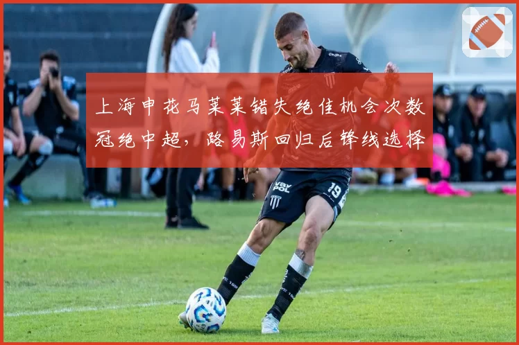 上海申花马莱莱错失绝佳机会次数冠绝中超，路易斯回归后锋线选择如何平衡？