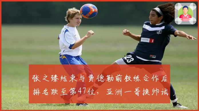 张之臻结束与费德勒前教练合作后排名跌至第47位，亚洲一哥换帅试错成本浮出水面