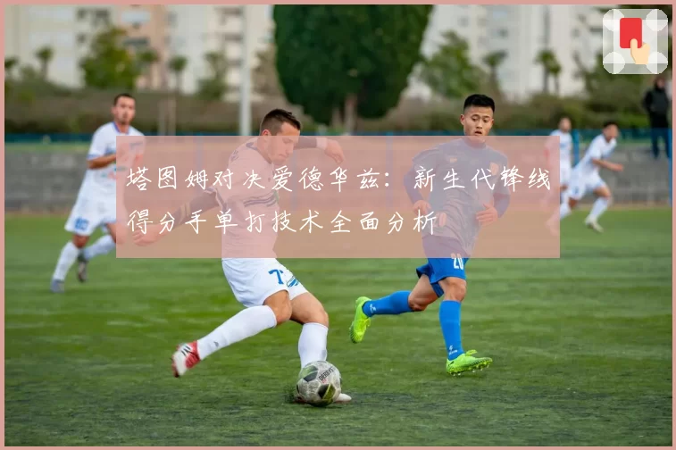 塔图姆对决爱德华兹：新生代锋线得分手单打技术全面分析