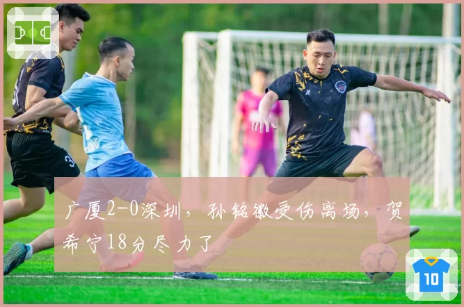 广厦2-0深圳，孙铭徽受伤离场，贺希宁18分尽力了