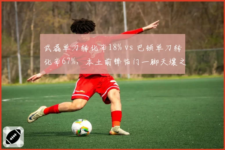 武磊单刀转化率18% vs 巴顿单刀转化率67%，本土前锋临门一脚天壤之别