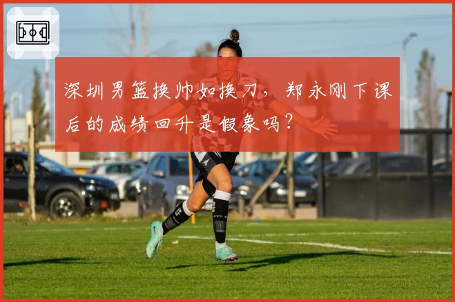 深圳男篮换帅如换刀，郑永刚下课后的成绩回升是假象吗？