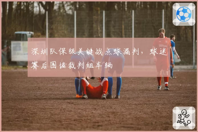 深圳队保级关键战点球漏判，球迷赛后围堵裁判组车辆