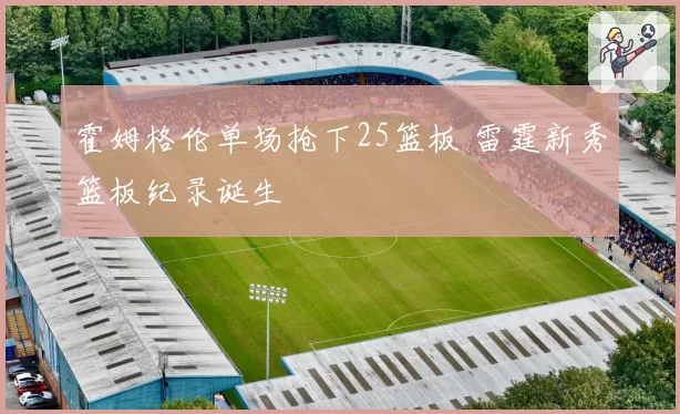霍姆格伦单场抢下25篮板 雷霆新秀篮板纪录诞生