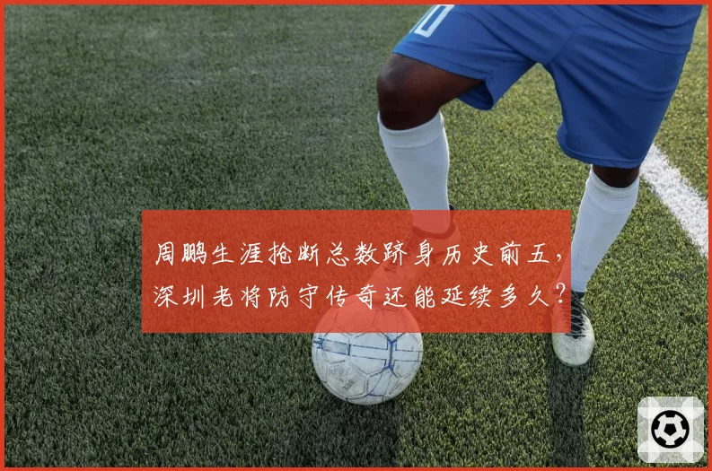 周鹏生涯抢断总数跻身历史前五，深圳老将防守传奇还能延续多久？
