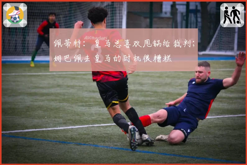 佩蒂特：皇马总喜欢甩锅给裁判；姆巴佩去皇马的时机很糟糕