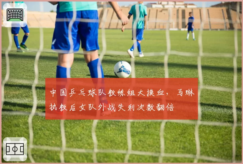 中国乒乓球队教练组大换血，马琳执教后女队外战失利次数翻倍