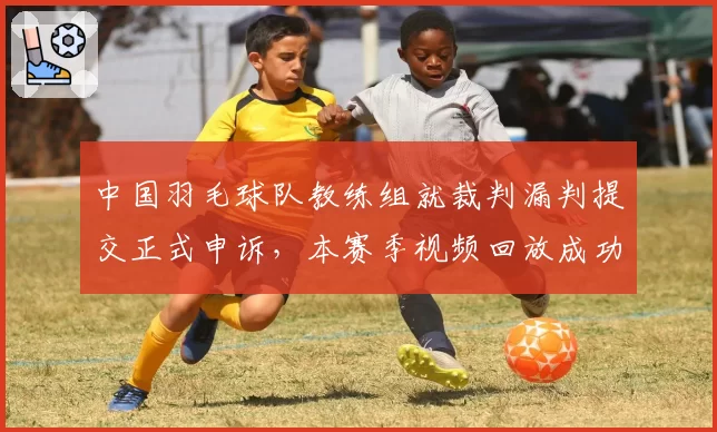 中国羽毛球队教练组就裁判漏判提交正式申诉，本赛季视频回放成功率仅50%
