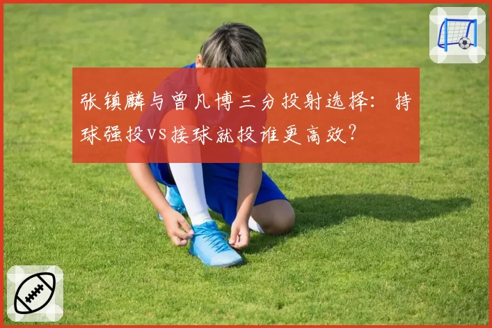 张镇麟与曾凡博三分投射选择:持球强投vs接球就投谁更高效?
