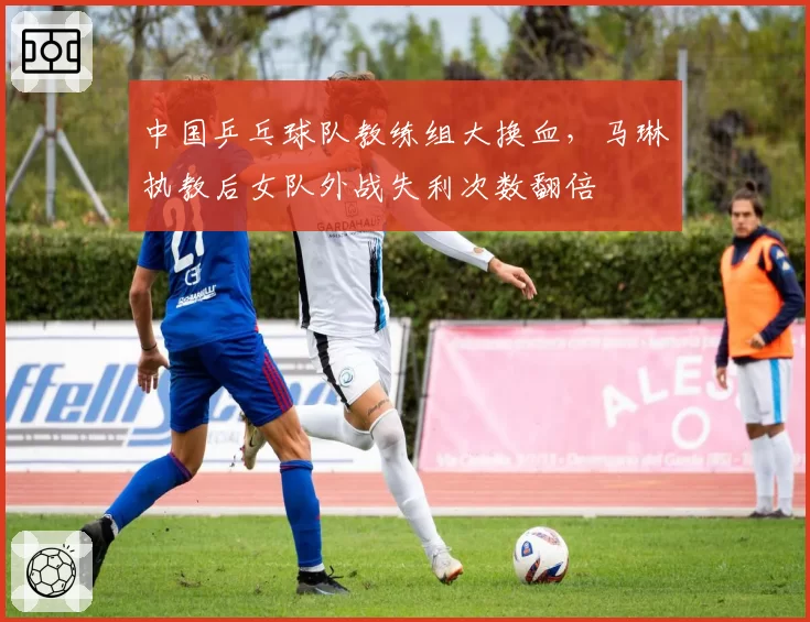 中国乒乓球队教练组大换血，马琳执教后女队外战失利次数翻倍