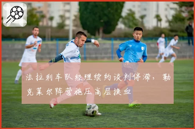 法拉利车队经理续约谈判停滞，勒克莱尔阵营施压高层换血