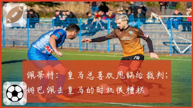 佩蒂特：皇马总喜欢甩锅给裁判；姆巴佩去皇马的时机很糟糕