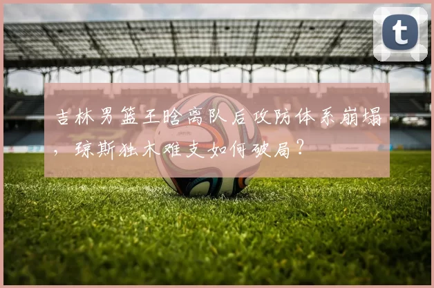 吉林男篮王晗离队后攻防体系崩塌，琼斯独木难支如何破局？