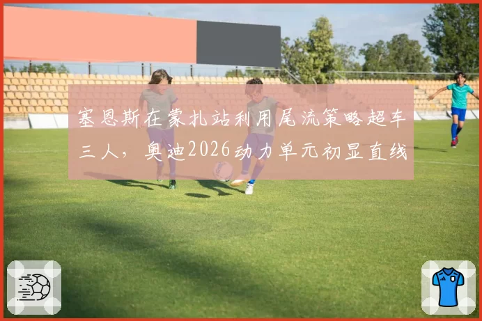 塞恩斯在蒙扎站利用尾流策略超车三人，奥迪2026动力单元初显直线速度