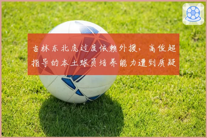 吉林东北虎过度依赖外援,高俊超指导的本土球员培养能力遭到质疑?