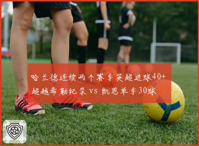 哈兰德连续两个赛季英超进球40+ 超越希勒纪录 vs 凯恩单季30球